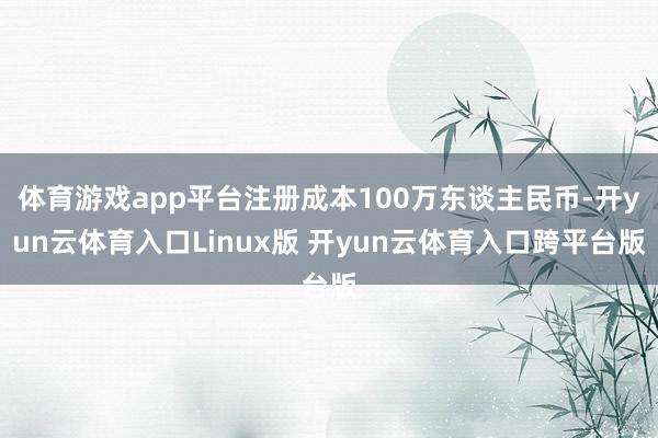 体育游戏app平台注册成本100万东谈主民币-开yun云体育入口Linux版 开yun云体育入口跨平台版