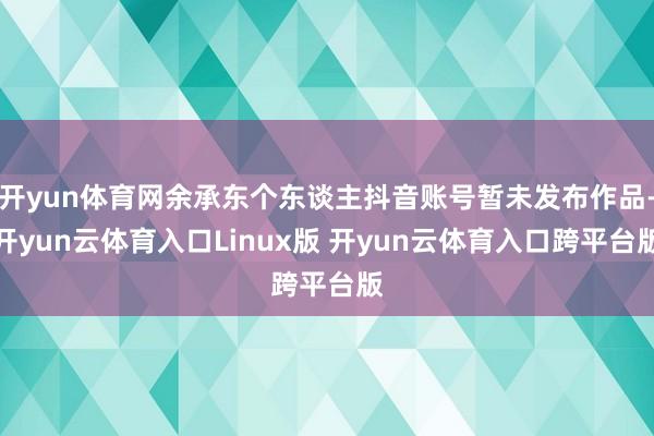 开yun体育网余承东个东谈主抖音账号暂未发布作品-开yun云体育入口Linux版 开yun云体育入口跨平台版