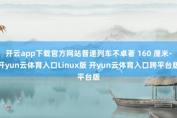 开云app下载官方网站普速列车不卓著 160 厘米-开yun云体育入口Linux版 开yun云体育入口跨平台版
